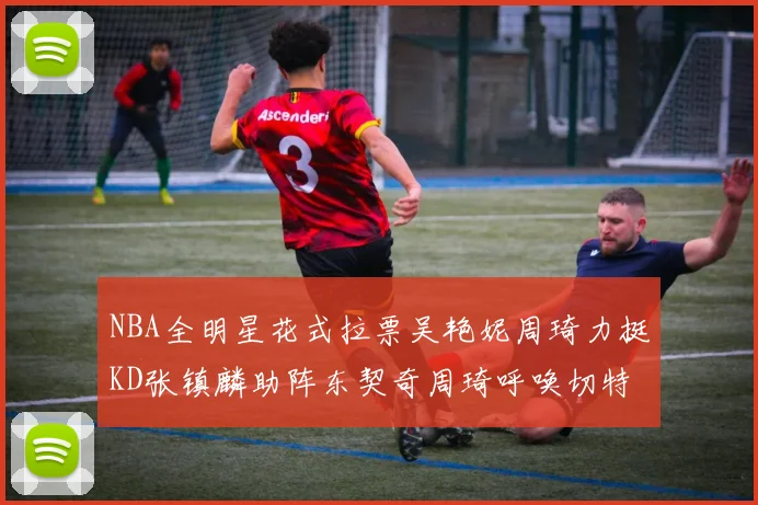 NBA全明星花式拉票吴艳妮周琦力挺KD张镇麟助阵东契奇周琦呼唤切特共襄盛举