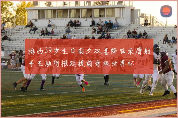 梅西39岁生日前夕双喜降临荣膺射手王助阿根廷提前晋级世界杯