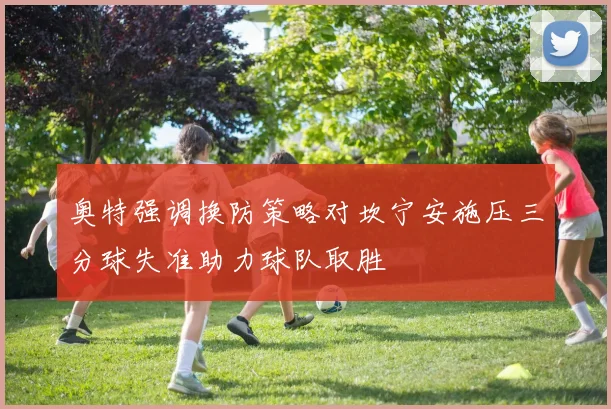 奥特强调换防策略对坎宁安施压三分球失准助力球队取胜