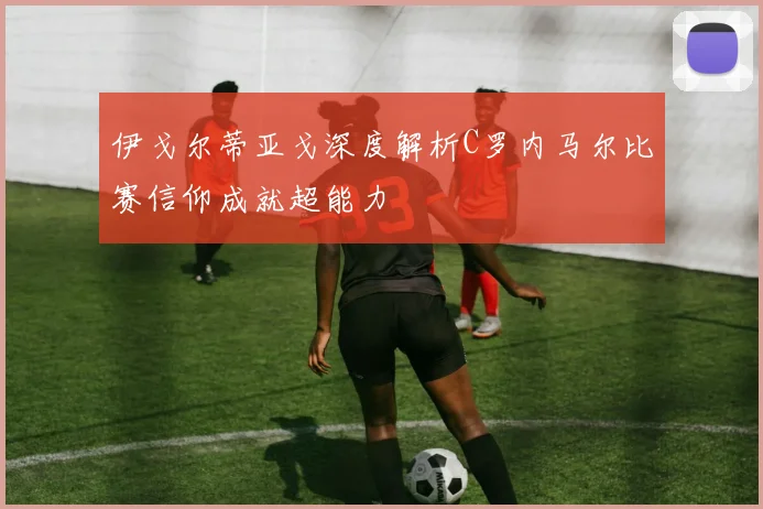 伊戈尔蒂亚戈深度解析C罗内马尔比赛信仰成就超能力