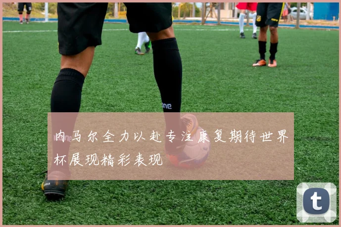 内马尔全力以赴专注康复期待世界杯展现精彩表现