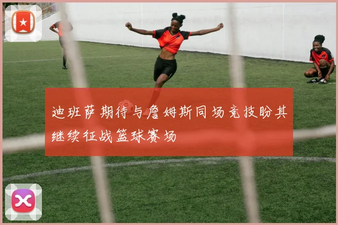 迪班萨期待与詹姆斯同场竞技盼其继续征战篮球赛场