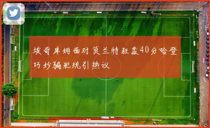 埃奇库姆面对莫兰特狂轰40分哈登巧妙骗犯规引热议