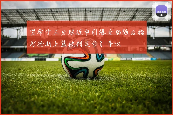 贺希宁三分球连中引爆全场随后精彩抢断上篮被判走步引争议