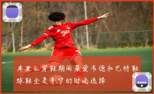 库里乱穿鞋期间最爱韦德和巴特勒球鞋全是李宁的时尚选择