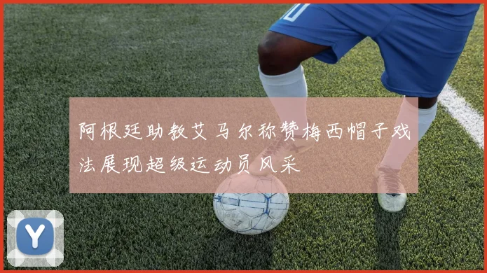 阿根廷助教艾马尔称赞梅西帽子戏法展现超级运动员风采