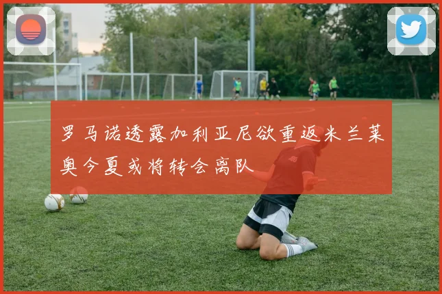 罗马诺透露加利亚尼欲重返米兰莱奥今夏或将转会离队