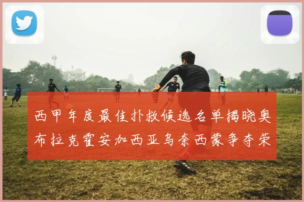 西甲年度最佳扑救候选名单揭晓奥布拉克霍安加西亚乌奈西蒙争夺荣誉