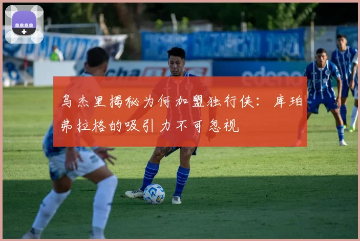 乌杰里揭秘为何加盟独行侠：库珀弗拉格的吸引力不可忽视