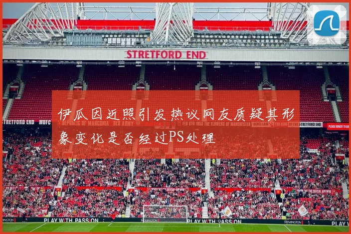 伊瓜因近照引发热议网友质疑其形象变化是否经过PS处理
