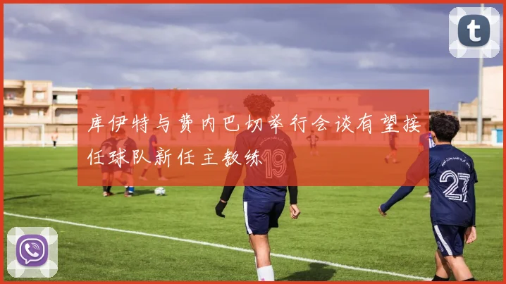库伊特与费内巴切举行会谈有望接任球队新任主教练