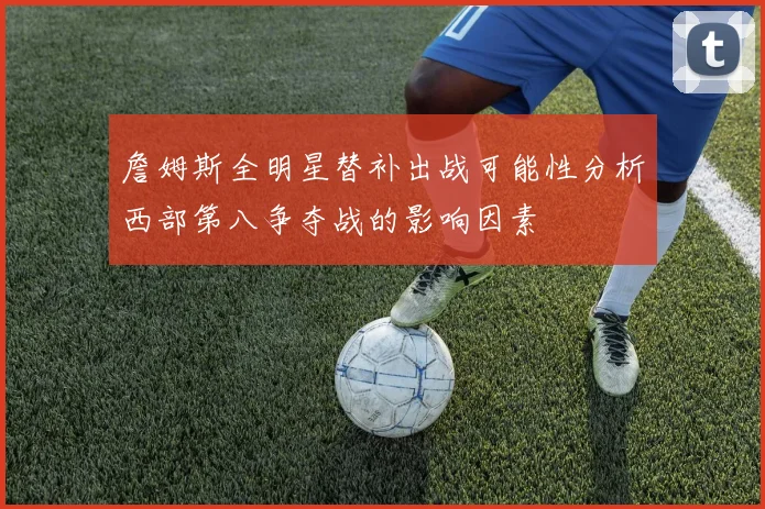 詹姆斯全明星替补出战可能性分析西部第八争夺战的影响因素