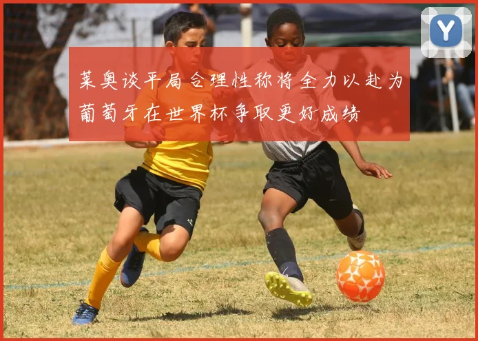 莱奥谈平局合理性称将全力以赴为葡萄牙在世界杯争取更好成绩